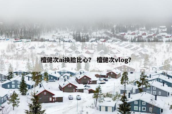 檀健次ai换脸比心？ 檀健次vlog？