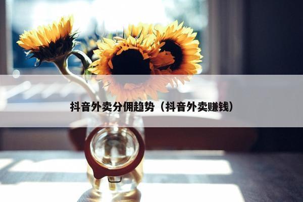 抖音外卖分佣趋势（抖音外卖赚钱）