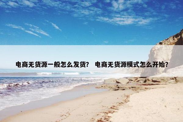 电商无货源一般怎么发货？ 电商无货源模式怎么开始？