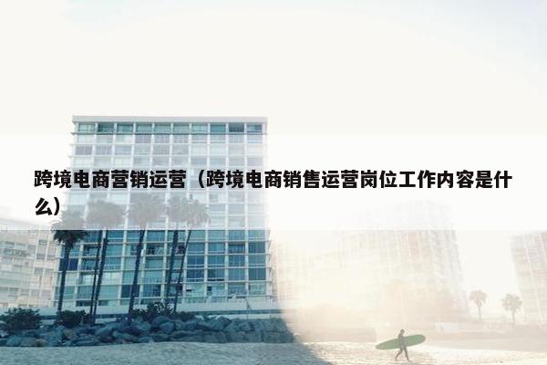 跨境电商营销运营（跨境电商销售运营岗位工作内容是什么）