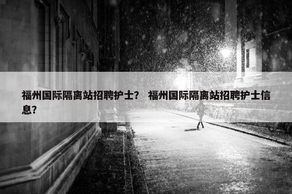 福州国际隔离站招聘护士？ 福州国际隔离站招聘护士信息？
