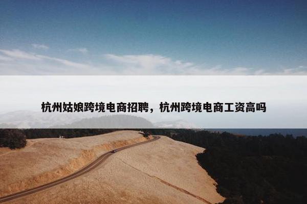杭州姑娘跨境电商招聘，杭州跨境电商工资高吗