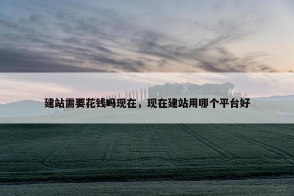 建站需要花钱吗现在，现在建站用哪个平台好