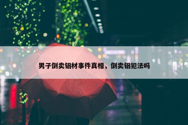 男子倒卖铝材事件真相，倒卖铝犯法吗