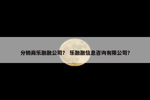 分销商乐融融公司？ 乐融融信息咨询有限公司？
