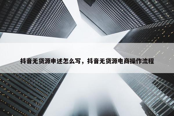 抖音无货源申述怎么写，抖音无货源电商操作流程