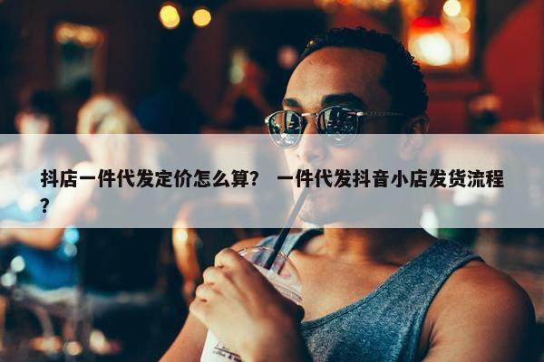 抖店一件代发定价怎么算？ 一件代发抖音小店发货流程？