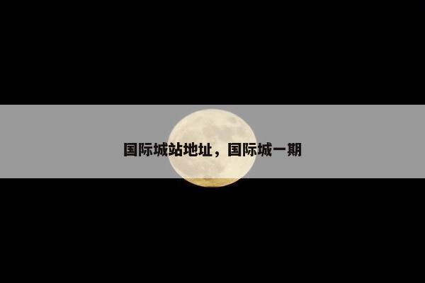 国际城站地址，国际城一期