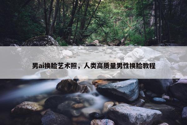 男ai换脸艺术照，人类高质量男性换脸教程