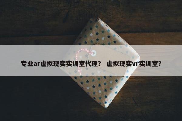 专业ar虚拟现实实训室代理？ 虚拟现实vr实训室？