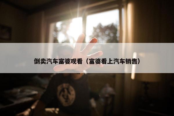 倒卖汽车富婆观看（富婆看上汽车销售）
