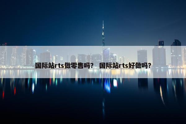 国际站rts做零售吗？ 国际站rts好做吗？