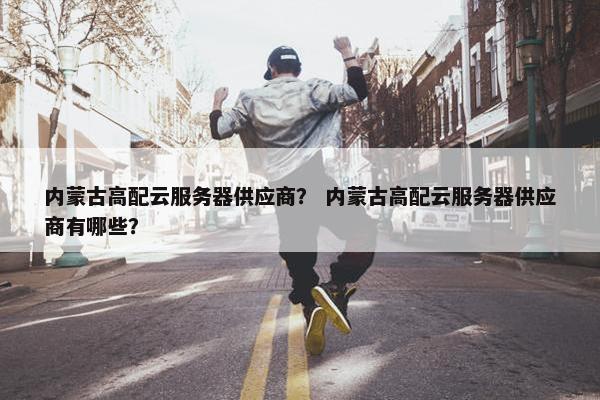 内蒙古高配云服务器供应商？ 内蒙古高配云服务器供应商有哪些？