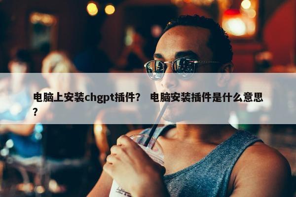 电脑上安装chgpt插件？ 电脑安装插件是什么意思？