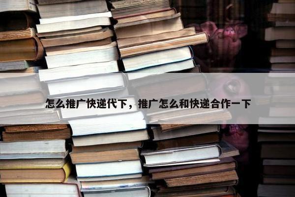 怎么推广快递代下，推广怎么和快递合作一下