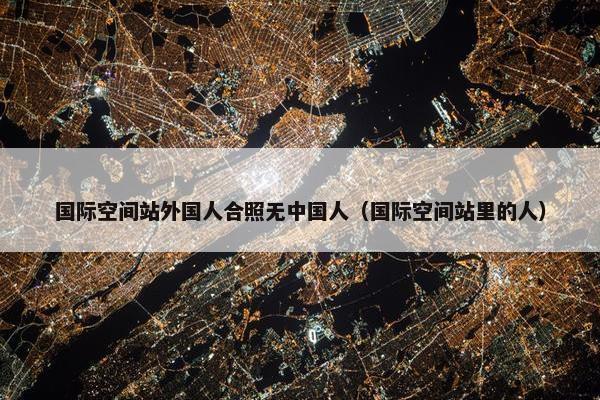 国际空间站外国人合照无中国人（国际空间站里的人）