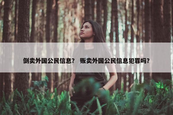 倒卖外国公民信息？ 贩卖外国公民信息犯罪吗？
