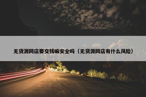 无货源网店要交钱嘛安全吗（无货源网店有什么风险）