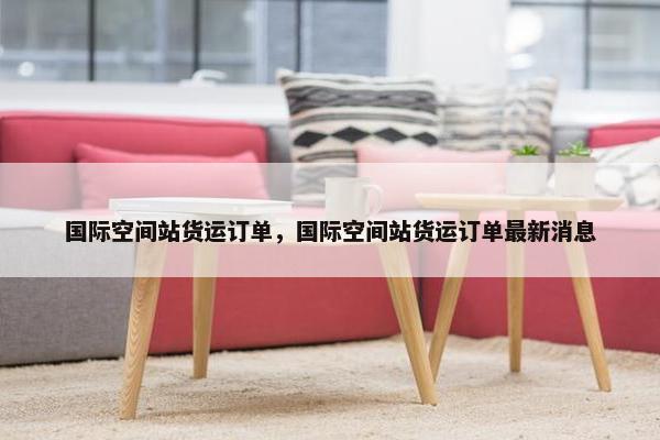 国际空间站货运订单，国际空间站货运订单最新消息