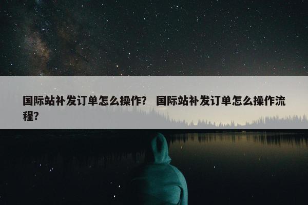国际站补发订单怎么操作？ 国际站补发订单怎么操作流程？
