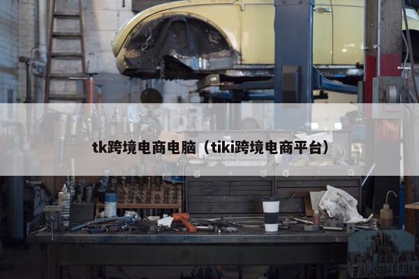 tk跨境电商电脑（tiki跨境电商平台）