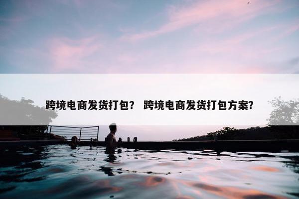 跨境电商发货打包？ 跨境电商发货打包方案？