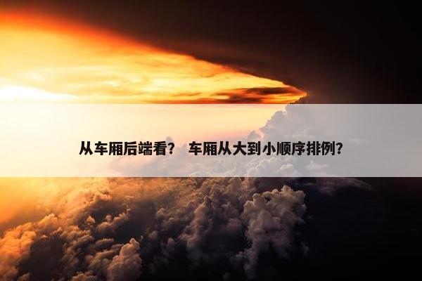 从车厢后端看？ 车厢从大到小顺序排例？