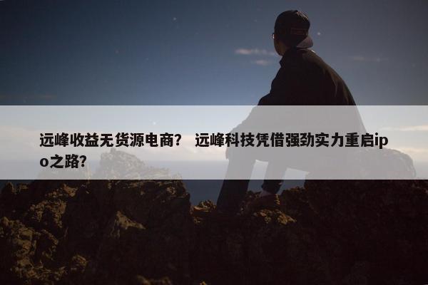 远峰收益无货源电商？ 远峰科技凭借强劲实力重启ipo之路？