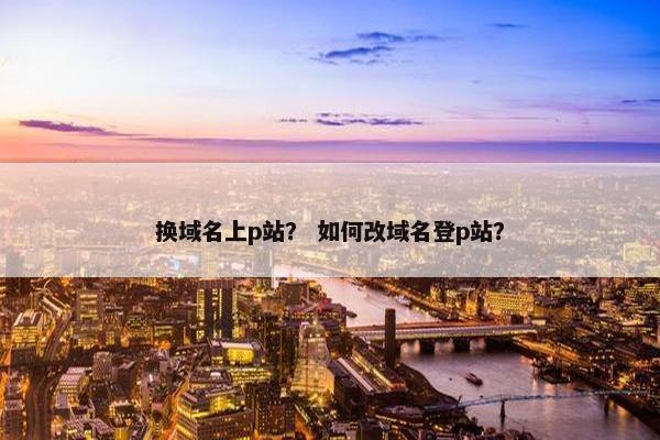 换域名上p站？ 如何改域名登p站？