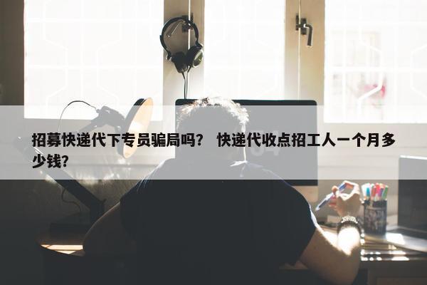 招募快递代下专员骗局吗？ 快递代收点招工人一个月多少钱？