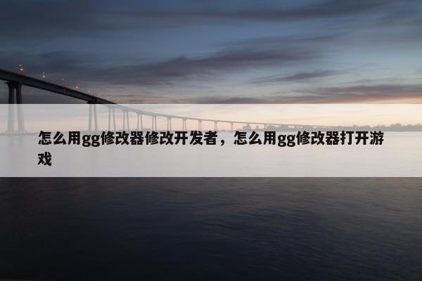 怎么用gg修改器修改开发者，怎么用gg修改器打开游戏