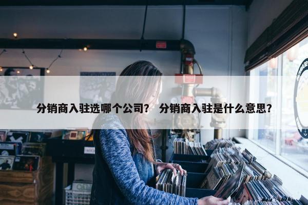 分销商入驻选哪个公司？ 分销商入驻是什么意思？