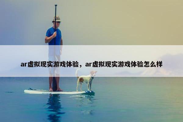 ar虚拟现实游戏体验，ar虚拟现实游戏体验怎么样