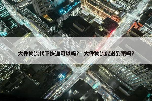 大件物流代下快递可以吗？ 大件物流能送到家吗？