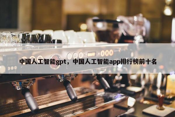 中国人工智能gpt，中国人工智能app排行榜前十名