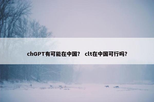 chGPT有可能在中国？ clt在中国可行吗？