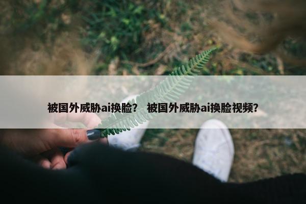 被国外威胁ai换脸？ 被国外威胁ai换脸视频？
