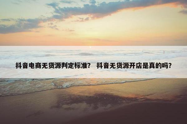 抖音电商无货源判定标准？ 抖音无货源开店是真的吗？