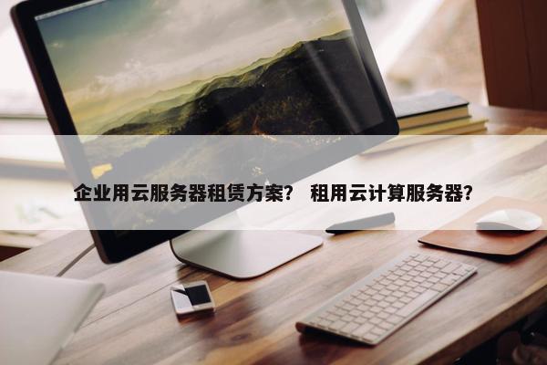 企业用云服务器租赁方案？ 租用云计算服务器？