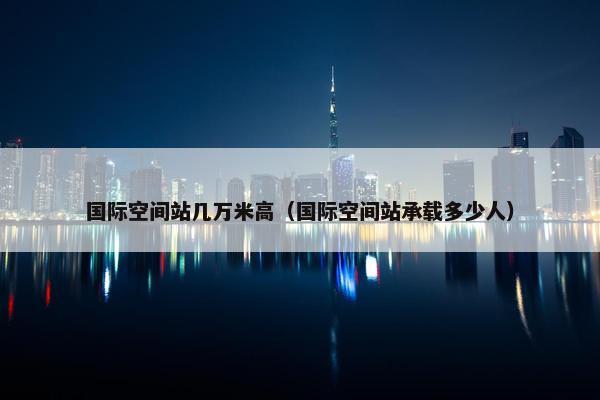 国际空间站几万米高（国际空间站承载多少人）