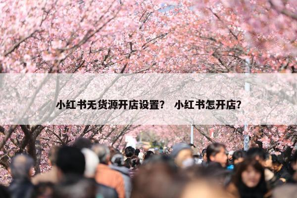 小红书无货源开店设置？ 小红书怎开店？