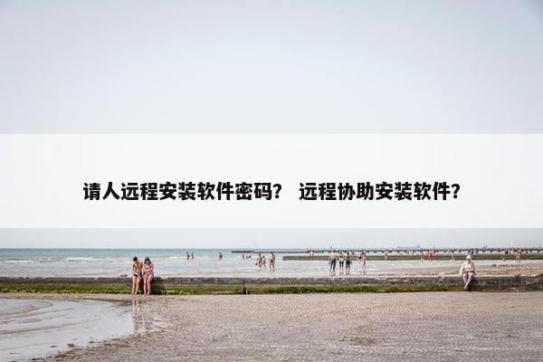 请人远程安装软件密码？ 远程协助安装软件？