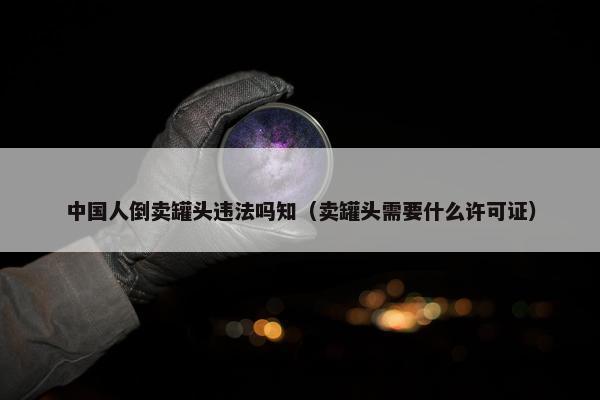 中国人倒卖罐头违法吗知（卖罐头需要什么许可证）