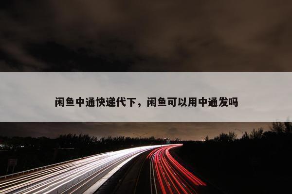 闲鱼中通快递代下，闲鱼可以用中通发吗