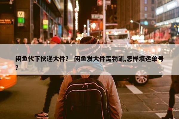 闲鱼代下快递大件？ 闲鱼发大件走物流,怎样填运单号？
