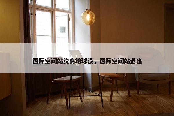 国际空间站脱离地球没，国际空间站退出
