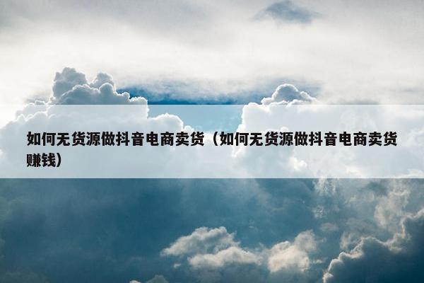 如何无货源做抖音电商卖货（如何无货源做抖音电商卖货赚钱）
