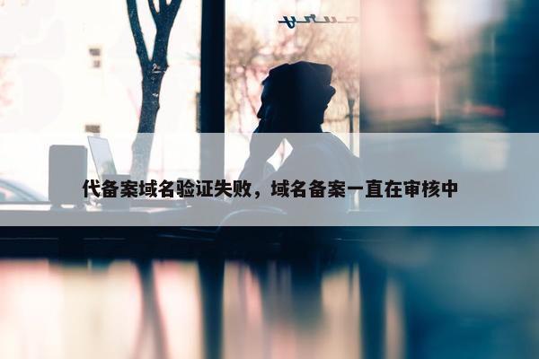 代备案域名验证失败，域名备案一直在审核中