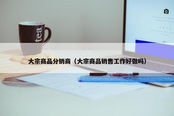 大宗商品分销商（大宗商品销售工作好做吗）