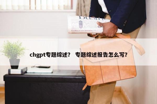 chgpt专题综述？ 专题综述报告怎么写？